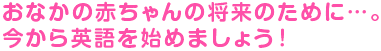 おなかの赤ちゃんの将来のために…。今から英語を始めましょう！